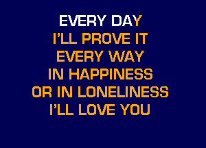 EVERY DAY
I'LL PROVE IT
EVERY WAY

IN HAPPINESS
OR IN LONELINESS
I'LL LOVE YOU