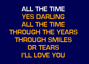 ALL THE TIME
YES DARLING
ALL THE TIME
THROUGH THE YEARS
THROUGH SMILES
0R TEARS
PLL LOVE YOU