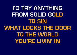 I'D TRY ANYTHING
FROM SOLID GOLD
T0 SIN
WHAT LOCKS THE DOOR
TO THE WORLD
YOU'RE LIVIN' IN