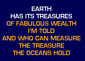 EARTH
HAS ITS TREASURES
0F FABULOUS WEALTH
I'M TOLD
AND WHO CAN MEASURE
THE TREASURE
THE OCEANS HOLD