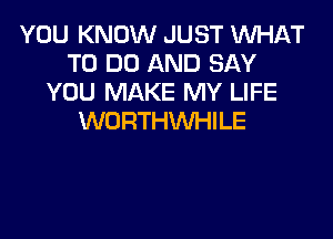 YOU KNOW JUST WHAT
TO DO AND SAY
YOU MAKE MY LIFE

WORTHWHILE