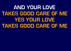 AND YOUR LOVE
TAKES GOOD CARE OF ME
YES YOUR LOVE
TAKES GOOD CARE OF ME