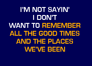 I'M NOT SAYIN'
I DON'T
WANT TO REMEMBER
ALL THE GOOD TIMES
AND THE PLACES
WE'VE BEEN