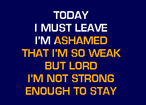 TODAY
I MUST LEAVE
I'M ASHAMED
THAT PM 30 WEAK
BUT LORD
I'M NOT STRONG
ENOUGH TO STAY