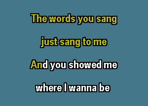 The words you sang

just sang to me
And you showed me

where I wanna be