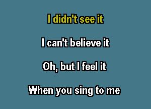 I didn't see it

I can't believe it

Oh, but I feel it

When you sing to me