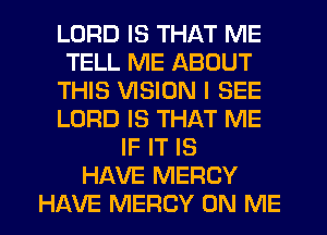 LORD IS THAT ME
TELL ME ABOUT
THIS VISION I SEE
LORD IS THAT ME
IF IT IS
HAVE MERCY
HAVE MERCY ON ME