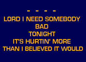 LORD I NEED SOMEBODY
BAD
TONIGHT

ITS HURTIN' MORE
THAN l BELIEVED IT WOULD