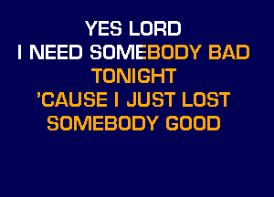 YES LORD
I NEED SOMEBODY BAD
TONIGHT
'CAUSE I JUST LOST
SOMEBODY GOOD