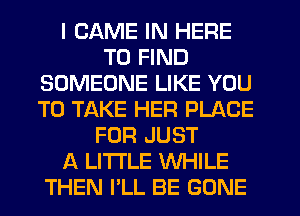 I GAME IN HERE
TO FIND
SOMEONE LIKE YOU
TO TAKE HER PLACE
FOR JUST
A LITTLE WHILE
THEN I'LL BE GONE