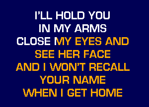 I'LL HOLD YOU
IN MY ARMS
CLOSE MY EYES AND
SEE HER FACE
AND I WONT RECALL
YOUR NAME
WHEN I GET HOME