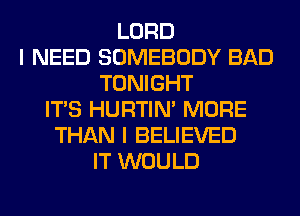 LORD
I NEED SOMEBODY BAD
TONIGHT
ITS HURTIN' MORE
THAN I BELIEVED
IT WOULD