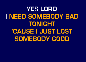 YES LORD
I NEED SOMEBODY BAD
TONIGHT
'CAUSE I JUST LOST
SOMEBODY GOOD