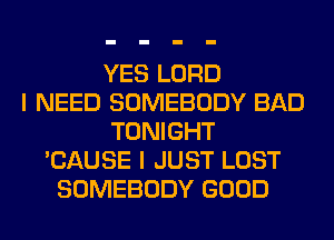 YES LORD
I NEED SOMEBODY BAD
TONIGHT
'CAUSE I JUST LOST
SOMEBODY GOOD