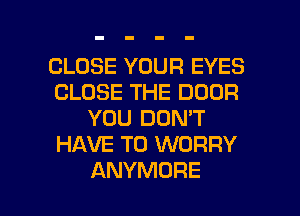 CLOSE YOUR EYES
CLOSE THE DOOR
YOU DON'T
HAVE TO WORRY

ANYMORE l