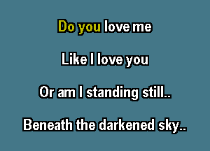 Do you love me
Like I love you

Or am I standing still..

Beneath the darkened sky..
