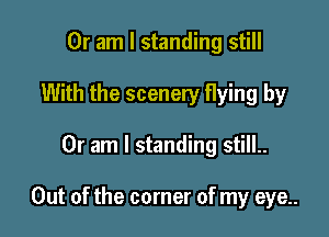 Or am I standing still
With the scenery flying by

Or am I standing still..

Out of the corner of my eye..