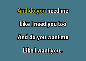 And do you need me

Like I need you too

And do you want me

Like I want you..