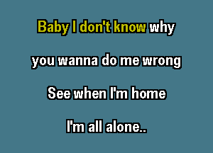 Baby I don't know why

you wanna do me wrong
See when I'm home

I'm all alone..