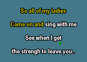 So all of my ladies
Come on and sing with me

See when I get

the strengh to leave you