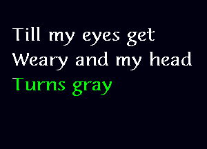 Till my eyes get
Weary and my head

Tums gray