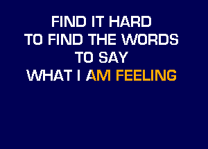 FIND IT HARD
TO FIND THE WORDS
TO SAY
WHAT I AM FEELING