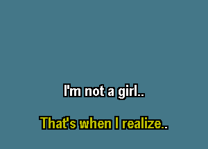 I'm not a girl..

That's when I realize.