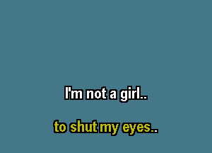 I'm not a girl..

to shut my eyes..