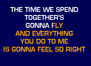 THE TIME WE SPEND
TOGETHER'S
GONNA FLY

AND EVERYTHING
YOU DO TO ME
IS GONNA FEEL SO RIGHT