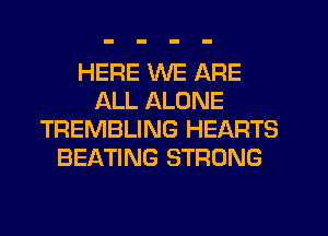 HERE WE ARE
ALL ALONE
TREMBLING HEARTS
BEATING STRONG
