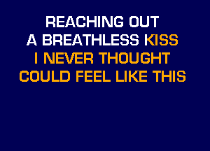REACHING OUT
A BREATHLESS KISS
I NEVER THOUGHT
COULD FEEL LIKE THIS