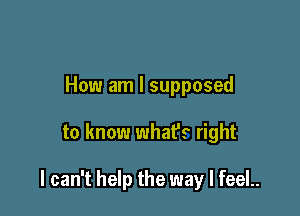 How am I supposed

to know what's right

I can't help the way I feeL