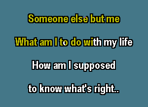 Someone else but me
What am I to do with my life

How am I supposed

to know what's right.