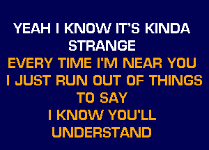 YEAH I KNOW IT'S KINDA
STRANGE
EVERY TIME I'M NEAR YOU
I JUST RUN OUT OF THINGS
TO SAY
I KNOW YOU'LL
UNDERSTAND