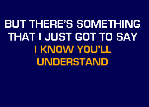BUT THERE'S SOMETHING

THAT I JUST GOT TO SAY
I KNOW YOU'LL
UNDERSTAND