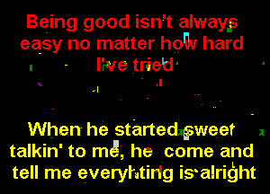 Being good isn't alwaygs
easy no matter hoqv hard
. - We tried
I ' .I
When he st'artedigweet 1
talkin' to mg, he come and
tell me everyhtirlg isralright