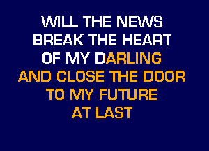 WILL THE NEWS
BREAK THE HEART
OF MY DARLING
AND CLOSE THE DOOR
TO MY FUTURE
AT LAST