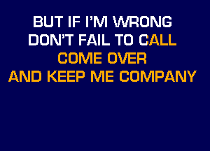 BUT IF I'M WRONG
DON'T FAIL TO CALL
COME OVER
AND KEEP ME COMPANY