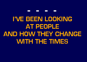 I'VE BEEN LOOKING
AT PEOPLE
AND HOW THEY CHANGE
WITH THE TIMES