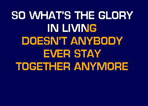 SO WHATS THE GLORY
IN LIVING
DOESN'T ANYBODY
EVER STAY
TOGETHER ANYMORE