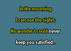 In the mourning

I can see the sights

No wonder I could never

keep you satisfied.