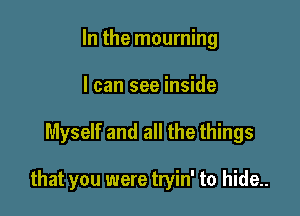 In the mourning
I can see inside

Myself and all the things

that you were tryin' to hide..