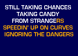 STILL TAKING CHANCES
TAKING CANDY
FROM STRANGERS
SPEEDIN' UP ON CURVES
IGNORING THE DANGERS