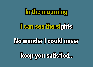 In the mourning

I can see the sights

No wonder I could never

keep you satisfied.