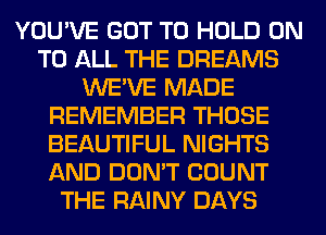 YOU'VE GOT TO HOLD ON
TO ALL THE DREAMS
WE'VE MADE
REMEMBER THOSE
BEAUTIFUL NIGHTS
AND DON'T COUNT
THE RAINY DAYS