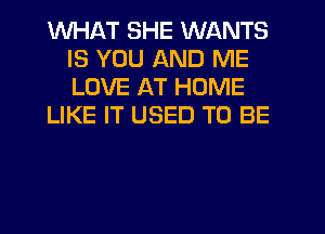 WHAT SHE WANTS
IS YOU AND ME
LOVE AT HOME

LIKE IT USED TO BE