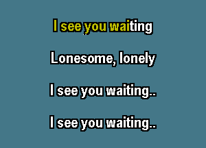I see you waiting

Lonesome, lonely
I see you waiting

I see you waiting.