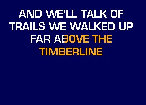 AND WE'LL TALK OF
TRAILS WE WALKED UP
FAR ABOVE THE
TIMBERLINE