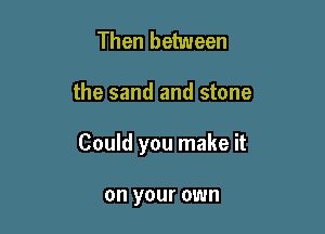 Then between

the sand and stone

Could you make it

on your own