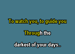 To watch you, to guide you

Through the

darkest of your days..